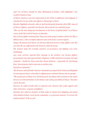 state" for al-Nusra, headed by Abou Mohammad al-Joulani, while Baghdadi’s rule
would be limited to Iraq.
Al-Nusra, listed as a terrorist organisation by the US for its affiliation with al-Qaeda, is
considered to be one of the most effective rebel groups in Syria.
But after Baghdadi released a video in April declaring the formation of the ISIL, many of
al-Nusra’s fighters, especially non-Syrians, left to join the new umbrella group.
"This was the most dangerous development in the history of global jihad," an al-Nusra
source inside Syria told Al Jazeera on Saturday.
One al-Nusra fighter estimated that 70 percent of the group's members left for the ISIL in
Idlib province, with even higher defection rates in the Syria’s eastern regions.
Aleppo, the bastion of al-Nusra, saw the least defections from its ranks, fighters said. But
even then the city suffered from the divisions within the group.
The division made the everyday practices of governance and fighting even more
challenging.
Last week, activists reported flour shortage in the northern city because fighters
protecting the silos had expressed their allegiance to ISIL and did not recognise the legal
committee - headed by Nusra and other Syrian batalions - responsible for distributing
flour. Several parties had to intervene to end the crisis.
Iraq-Syria cooperation
The divisions and turf battles between commanders prompted both Joulani and Baghdadi
to send separate letters to Zawahiri in Afghanistan to arbitrate between the two groups.
"The proponents of Jihad were all dismayed by the dispute that occurred on the media
between our beloved brothers in the Islamic state of Iraq and Jabhat al-Nusra," Zawahiri
said in the letter.
However, he called on both sides to cooperate and, whenever they could, support each
other with money, weaponry and fighters.
Zawahiri also called on members of both outfits to refrain from infighting and named
Abou Khaled al-Soury, local Syrian commander, as a personal emissary "to oversee the
implementation" of the accord.
 
