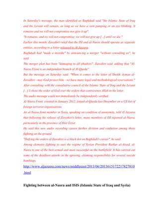 In Saturday's message, the man identified as Baghdadi said "the Islamic State of Iraq
and the Levant will remain, as long as we have a vein pumping or an eye blinking. It
remains and we will not compromise nor give it up".
"It remains, and we will not compromise; we will not give up [...] until we die."
Earlier this month, Zawahiri ruled that the ISI and al-Nusra should operate as separate
entities, according to a letter released to Al Jazeera.
Baghdadi had "made a mistake" by announcing a merger "without consulting us", he
said.
The merger plan has been "damaging to all jihadists", Zawahiri said, adding that "Al-
Nusra Front is an independent branch of Al-Qaeda".
But the message on Saturday said: "When it comes to the letter of Sheikh Ayman al-
Zawahiri - may God protect him - we have many legal and methodological reservations."
After consulting with the consultative council of the Islamic State of Iraq and the Levant
[...] I chose the order of God over the orders that contravenes Allah in the letter.
The audio message could not immediately be independently verified.
Al-Nusra Front, created in January 2012, joined al-Qaeda last December on a US list of
foreign terrorist organisations.
An al-Nusra front member in Syria, speaking on condition of anonymity, told Al Jazeera
that following the release of Zawahiri's letter, many members of ISI rejoined al-Nusra,
particularly in the province of Deir Ezzor.
He said this new audio recording causes further division and confusion among those
fighting on the ground.
"Defying the orders of Zawahiri is a black dot on Baghdadi's career", he said.
Among elements fighting to oust the regime of Syrian President Bashar al-Assad, al-
Nusra is one of the best armed and most successful on the battlefield. It has carried out
some of the deadliest attacks in the uprising, claiming responsibility for several suicide
bombings.
http://www.aljazeera.com/news/middleeast/2013/06/2013615172217827810
.html
Fighting between al-Nusra and ISIS (Islamic State of Iraq and Syria)
 
