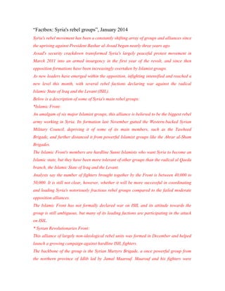 “Factbox: Syria's rebel groups”, January 2014
Syria's rebel movement has been a constantly shifting array of groups and alliances since
the uprising against President Bashar al-Assad began nearly three years ago.
Assad's security crackdown transformed Syria's largely peaceful protest movement in
March 2011 into an armed insurgency in the first year of the revolt, and since then
opposition formations have been increasingly overtaken by Islamist groups.
As new leaders have emerged within the opposition, infighting intensified and reached a
new level this month, with several rebel factions declaring war against the radical
Islamic State of Iraq and the Levant (ISIL).
Below is a description of some of Syria's main rebel groups:
*Islamic Front:
An amalgam of six major Islamist groups, this alliance is believed to be the biggest rebel
army working in Syria. Its formation last November gutted the Western-backed Syrian
Military Council, depriving it of some of its main members, such as the Tawheed
Brigade, and further distanced it from powerful Islamist groups like the Ahrar al-Sham
Brigades.
The Islamic Front's members are hardline Sunni Islamists who want Syria to become an
Islamic state, but they have been more tolerant of other groups than the radical al Qaeda
branch, the Islamic State of Iraq and the Levant.
Analysts say the number of fighters brought together by the Front is between 40,000 to
50,000. It is still not clear, however, whether it will be more successful in coordinating
and leading Syria's notoriously fractious rebel groups compared to the failed moderate
opposition alliances.
The Islamic Front has not formally declared war on ISIL and its attitude towards the
group is still ambiguous, but many of its leading factions are participating in the attack
on ISIL.
* Syrian Revolutionaries Front:
This alliance of largely non-ideological rebel units was formed in December and helped
launch a growing campaign against hardline ISIL fighters.
The backbone of the group is the Syrian Martyrs Brigade, a once powerful group from
the northern province of Idlib led by Jamal Maarouf. Maarouf and his fighters were
 
