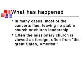 What has happened?
 In many cases, most of the
converts flee, leaving no stable
church or church leadership
 Often the missionary church is
viewed as foreign, often from “the
great Satan, America.”
 