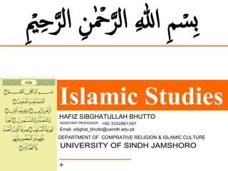 Islamic Studies
+
ِ ۡ
‫ی‬ِ‫ح‬َّ‫الر‬ ِ‫ن‬‫ہ‬ ۡ
‫ۡح‬َّ‫الر‬ ِ ‫ہ‬ٰ
‫اّلل‬ ِ‫م‬ ۡ
‫ِس‬‫ب‬
HAFIZ SIBGHATULLAH BHUTTO
ASSISTANT PROFESSOR
DEPARTMENT OF COMPRATIVE RELIGION & ISLAMIC CULTURE
UNIVERSITY OF SINDH JAMSHORO
+92 3332861397
Email. sibghat_bhutto@usindh.edu.pk
 