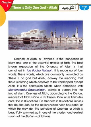 Oneness of Allah, or Tawheed, is the foundation of
Islam and one of the essential articles of faith. The best
known expression of the Oneness of Allah is that
contained in faa ilaaha illallaah. It is made up of four
words. These words, which are commonly translated as
'There is no god but Allah', convey the meaning that
there is nothing which deserves to be worshipped except
Allah. It is the confession which, when combined with
Muhammadur-Rasoolullaah, admits a person into the
fold of Islam. Oneness of Allah, according to the Qur'an,
means that Allah is One in His Person, One in His Attributes
and One in His actions. His Oneness in His actions implies
that no one can do the actions which Allah has done, or
which He may do! The principle of Oneness of Allah is
beautifully summed up in one of the shortest and earliest
surahs of the Qur'an - al lkhlaas.
 