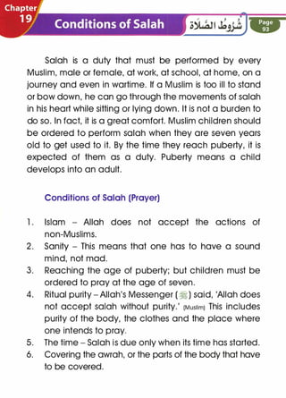 Salah is a duty that must be performed by every
Muslim, male or female, at work, at school, at home, on a
journey and even in wartime. If a Muslim is too ill to stand
or bow down, he can go through the movements of salah
in his heart while sitting or lying down. It is not a burden to
do so. In fact, it is a great comfort. Muslim children should
be ordered to perform salah when they are seven years
old to get used to it. By the time they reach puberty, it is
expected of them as a duty. Puberty means a child
develops into an adult.
Conditions of Salah (Prayer)
1 . Islam - Allah does not accept the actions of
non-Muslims.
2. Sanity - This means that one has to have a sound
mind, not mad.
3. Reaching the age of puberty; but children must be
ordered to pray at the age of seven.
4. Ritual purity - Allah's Messenger ( � ) said, 'Allah does
not accept salah without purity.' (Muslim) This includes
purity of the body, the clothes and the place where
one intends to pray.
5. The time - Salah is due only when its time has started.
6. Covering the awrah, or the parts of the body that have
to be covered.
 