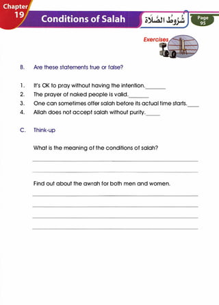 B. Are these statements true or false?
1. It's OK to pray without having the intention.___
2. The prayer of naked people is valid.---
3. One can sometimes offer salah before its actual time starts.
4. Allah does not accept salah without purity.__
C. Think-up
What is the meaning of the conditions of salah?
Find out about the awrah for both men and women.
 