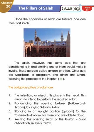 Once the conditions of salah are fulfilled, one can
then start salah.
The salah, however, has some acts that are
conditional to it, and omitting one of them would make it
invalid. These acts are called arkaan, or pillars. Other acts
are waajibaat, or obligatory, and others are sunan,
following the practice of the Prophet ( � ).
The obligatory pillars of salah are:
1 . The intention, or niyyah. Its place is the heart. This
means to intend to perform the required salah.
2. Pronouncing the opening takbeer (Takbeeratul­
lhraam), by saying 'AIIaahu Akbar'.
3. Standing in an upright position [qiyaam] for the
Takbeeratul-lhraam, for those who are able to do so.
4. Reciting the opening surah of the Qur'an - Surat
ai-Faatihah, in every rak'ah.
 
