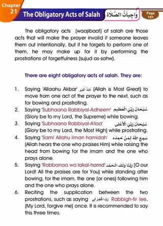 The obligatory acts (waajibaat) of salah are those
acts that will make the prayer invalid if someone leaves
them out intentionally, but if he forgets to perform one of
them, he may make up for it by performing the
prostrations of forgetfulness (sujud as-sahw).
There are eight obligatory acts of salah. They are:
1 . Saying 1AIIaahu Akbarl _;._.si �� (Allah is Most Great) to
move from one act of the prayer to the next, such as
for bowing and prostrating.
2. Saying 1Subhaana Rabbiyai-Adheeml �� t;j ��
(Glory be to my Lord, the Supreme) while bowing.
3. Saying 1Subhaana Rabbiyai-A'Iaal ��� t;j ��
(Glory be to my Lord, the Most High) while prostrating.
4. Saying 1Sami1 Allahu limon hamidah1 '-'¥ � lllt �
(Allah hears the one who praises Him) while raising the
head from bowing for the imam and the one who
prays alone.
5. Saying 1Rabbanaa wa lakal-hamd �� J.llj liJJ (0 our
Lord! All the praises are for You) while standing after
bowing, for the imam, the one (or ones) following him
and the one who prays alone.
6. Reciting the supplication between the two
prostrations, such as saying �.>¥' �J Rabbigh-fir lee,
(My Lord, forgive me) once. It is recommended to say
this three times.
 