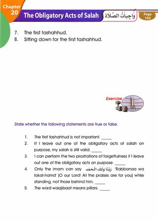 7. The first tashahhud.
8. Sitting down for the first tashahhud.
State whether the following statements are true or false.
1. The first tashahhud is not important.
2. If I leave out one of the obligatory acts of salah on
purpose, my salah is still valid.
3. I can perform the two prostrations of forgetfulness if I leave
out one of the obligatory acts on purpose.
4. Only the imam can say �� Jllj �j 'Rabbanaa wa
lakal-hamd' (0 our Lord! All the praises are for you) while
standing, not those behind him.
5. The word waajibaat means pillars.
 