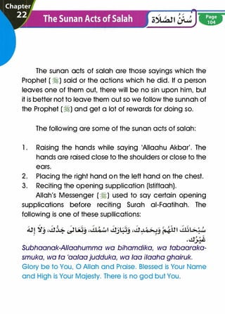 The sunan acts of salah are those sayings which the
Prophet ( �) said or the actions which he did. If a person
leaves one of them out, there will be no sin upon him, but
it is better not to leave them out so we follow the sunnah of
the Prophet (�) and get a lot of rewards for doing so.
The following are some of the sunan acts of salah:
1 . Raising the hands while saying 'AIIaahu Akbar'. The
hands are raised close to the shoulders or close to the
ears.
2. Placing the right hand on the left hand on the chest.
3. Reciting the opening supplication (lstiftaah).
Allah's Messenger ( �) used to say certain opening
supplications before reciting Surah ai-Faatihah. The
following is one of these supllications:
/ �t,... /
t / ,; / �/
/
} o ,... / / '-/
/
O / / � } .-�
/
� / O J
A.!! .a-' ,cl� �LSJ_, ,, .tLQwl cl.)�-' ,cl",;'�J �� �L�;'""/ / /
.clJ.::�
Subhaanak-AIIaahumma wa bihamdika, wa tabaaraka-
smuka, wa fa 'aalaa judduka, wa faa i/aaha ghairuk.
Glory be to You, 0 Allah and Praise. Blessed is Your Name
and High is Your Majesty. There is no god but You.
 