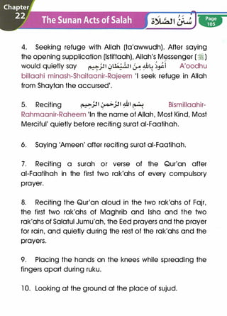 4. Seeking refuge with Allah (ta'awwudh). After saying
the opening supplication (lstiftaah), Allah's Messenger (�)
� '
�
would quietly say �J.l1 4'hj,';,n � �lt ��i A'oodhu
billaahi minash-Shaitaanir-Rajeem 'I seek refuge in Allah
from Shaytan the accursed'.
5. Reciting �..)J1 �..)J1 �� � Bismillaahir-/ / / /
Rahmaanir-Raheem 'In the name of Allah, Most Kind, Most
Merciful' quietly before reciting surat ai-Faatihah.
6. Saying 'Ameen' after reciting surat ai-Faatihah.
7. Reciting a surah or verse of the Qur'an after
ai-Faatihah in the first two rak'ahs of every compulsory
prayer.
8. Reciting the Qur'an aloud in the two rak'ahs of Fajr,
the first two rak'ahs of Maghrib and lsha and the two
rak'ahs of Salatul Jumu'ah, the Eed prayers and the prayer
for rain, and quietly during the rest of the rak'ahs and the
prayers.
9. Placing the hands on the knees while spreading the
fingers apart during ruku.
1 0. Looking at the ground at the place of sujud.
 