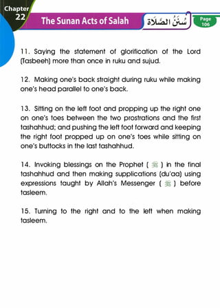 1 1 . Saying the statement of glorification of the Lord
(Tasbeeh) more than once in ruku and sujud.
12. Making one's back straight during ruku while making
one's head parallel to one's back.
13. Sitting on the left foot and propping up the right one
on one's toes between the two prostrations and the first
tashahhud; and pushing the left foot forward and keeping
the right foot propped up on one's toes while sitting on
one's buttocks in the last tashahhud.
1 4. Invoking blessings on the Prophet ( � ) in the final
tashahhud and then making supplications (du'aa) using
expressions taught by Allah's Messenger ( � ) before
tasleem.
1 5. Turning to the right and to the left when making
tasleem.
 