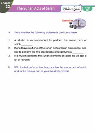 A. State whether the following statements are true or false.
1 . A Muslim is recommended to perform the sunan acts of
salah.----
2. If one leaves out one of the sunan acts of salah on purpose, one
has to perform the two prostrations of forgetfulness.____
3. If a Muslim performs the sunan elements of salah, he will get a
lot of rewards.----
B. With the help of your teacher, practise the sunan acts of salah
and make them a part of your five daily prayers.
 