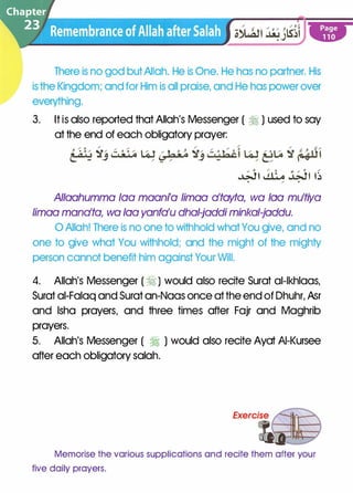 There is no god butAllah. He is One. He has no partner. His
is the Kingdom; and for Him is all praise, and He has power over
everything.
3. It is also reported that Allah's Messenger ( � ) used to say
at the end of each obligatory prayer:
�� � �� ��. / .
Allaahumma loa maani'a limaa a'tayta, wa loa mu'tiya
limaa mana'ta, wa loa yanfa'u dhal-jaddi minkal-jaddu.
0 Allah! There is no one to withhold whatYou give, and no
one to give what You withhold; and the might of the mighty
person cannot benefit him against Your Will.
4. Allah's Messenger ( � ) would also recite Surat al-lkhlaas,
Surat ai-Falaq and Surat an-Naas once at the end of Dhuhr, Asr
and lsha prayers, and three times after Fajr and Maghrib
prayers.
5. Allah's Messenger ( � ) would also recite Ayat AI-Kursee
after each obligatory salah.
Memorise the various supplications and recite them after your
five daily prayers.
 