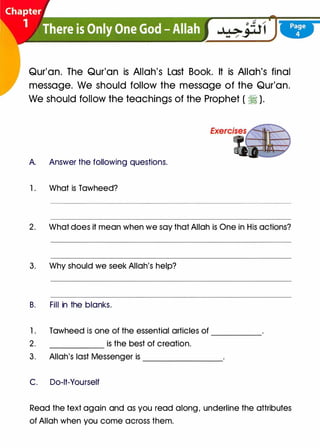 Qur'an. The Qur'an is Allah's Last Book. It is Allah's final
message. We should follow the message of the Qur'an.
We should follow the teachings of the Prophet ( ti ).
A. Answer the following questions.
1 . What is Tawheed?
2. What does it mean when we say that Allah is One in His actions?
3. Why should we seek Allah's help?
B. Fill in the blanks.
1 . Tawheed is one of the essential articles of
2. is the best of creation.
-----
3. Allah's last Messenger is _______
C. Do-lt-Yourself
Read the text again and as you read along, underline the attributes
of Allah when you come across them.
 