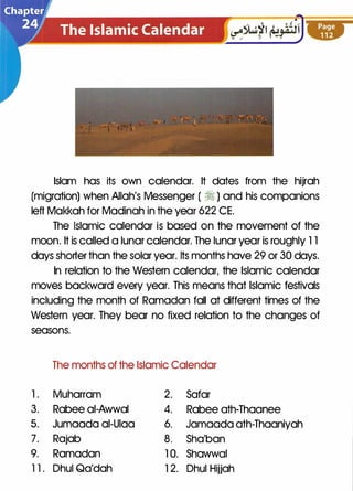 Islam has its own calendar. It dates from the hijrah
(migration) when Allah's Messenger ( � ) and his companions
left Makkah for Madinah in the year 622 CE.
The Islamic calendar is based on the movement of the
moon. It is called a lunar calendar. The lunar year is roughly 1 1
days shorter than the solar year. Its months have 29 or 30 days.
In relation to the Western calendar, the Islamic calendar
moves backward every year. This means that Islamic festivals
including the month of Ramadan fall at different times of the
Western year. They bear no fixed relation to the changes of
seasons.
The months of the Islamic Calendar
1 . Muharram 2. Safar
3. Rabee ai-Awwal 4. Rabee ath-Thaanee
5. Jumaada ai-Uiaa 6. Jamaada ath-Thaaniyah
7. Rajab 8. Sha'ban
9. Ramadan 1 0. Shawwal
1 1 . Dhul Qa'dah 1 2. Dhul Hijjah
 
