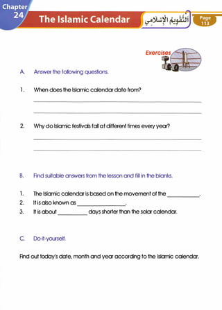 A Answer the following questions.
1 . When does the Islamic calendar date from?
2. Why do Islamic festivals fall at different times every year?
B. Find suitable answers from the lesson and fill in the blanks.
1 . The Islamic calendar is based on the movement of the
2. It is also known as -------
-----
3. It is about days shorter than the solar calendar.----
C. Do-it-yourself.
Find out today's date, month and year according to the Islamic calendar.
 