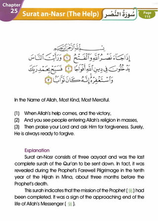 In the Name of Allah, Most Kind, Most Merciful.
(1 ) When Allah's help comes, and the victory,
(2) And you see people entering Allah's religion in masses,
(3) Then praise your Lord and ask Him for forgiveness. Surely,
He is always ready to forgive.
Explanation
Surat an-Nasr consists of three aayaat and was the last
complete surah of the Qur'an to be sent down. In fact, it was
revealed during the Prophet's Farewell Pilgrimage in the tenth
year of the Hijrah in Mina, about three months before the
Prophet's death.
This surah indicates thatthe mission of the Prophet ( �) had
been completed. It was a sign of the approaching end of the
life of Allah's Messenger ( � ).
 