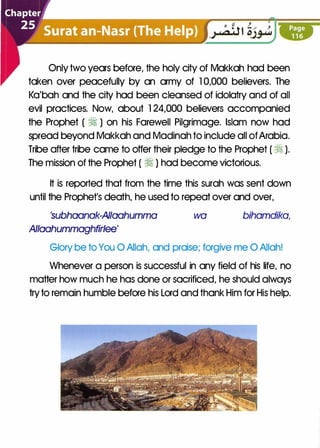 Only two years before, the holy city of Makkah had been
taken over peacefully by an army of 1 0,000 believers. The
Ka'bah and the city had been cleansed of idolatry and of all
evil practices. Now, about 1 24,000 believers accompanied
the Prophet ( � ) on his Farewell Pilgrimage. Islam now had
spread beyond Makkah and Madinah to include all ofArabia.
Tribe after tribe came to offer their pledge to the Prophet ( � ).
The mission of the Prophet ( � ) had become victorious.
It is reported that from the time this surah was sent down
until the Prophet's death, he used to repeat over and over,
'subhaanak-AIIaahumma
Allaahummaghfirlee'
wa bihamdika,
Glory be to You 0 Allah, and praise; forgive me 0 Allah!
Whenever a person is successful in any field of his life, no
matter how much he has done or sacrificed, he should always
tryto remain humble before his Lord and thank Him for His help.
 