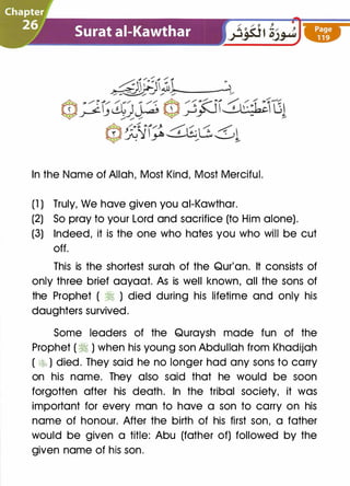 In the Name of Allah, Most Kind, Most Merciful.
(1 ) Truly, We have given you ai-Kawthar.
(2) So pray to your Lord and sacrifice (to Him alone).
(3) Indeed, it is the one who hates you who will be cut
off.
This is the shortest surah of the Qur'an. It consists of
only three brief aayaat. As is well known, all the sons of
the Prophet ( � ) died during his lifetime and only his
daughters survived.
Some leaders of the Quraysh made fun of the
Prophet ( � ) when his young son Abdullah from Khadijah
( �b ) died. They said he no longer had any sons to carry
on his name. They also said that he would be soon
forgotten after his death. In the tribal society, it was
important for every man to have a son to carry on his
name of honour. After the birth of his first son, a father
would be given a title: Abu (father of) followed by the
given name of his son.
 