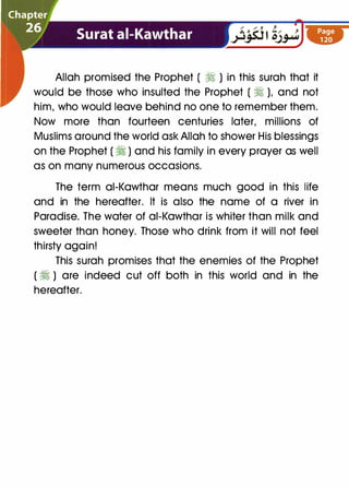 Allah promised the Prophet ( � ) in this surah that it
would be those who insulted the Prophet ( � ), and not
him, who would leave behind no one to remember them.
Now more than fourteen centuries later, millions of
Muslims around the world ask Allah to shower His blessings
on the Prophet ( � ) and his family in every prayer as well
as on many numerous occasions.
The term ai-Kawthar means much good in this life
and in the hereafter. It is also the name of a river in
Paradise. The water of ai-Kawthar is whiter than milk and
sweeter than honey. Those who drink from it will not feel
thirsty again!
This surah promises that the enemies of the Prophet
( � ) are indeed cut off both in this world and in the
hereafter.
 