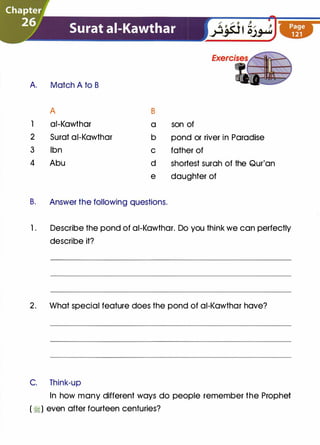 A Match A to B
A B
1 ai-Kawthar a son of
2 Surat ai-Kawthar b pond or river in Paradise
3 Ibn c father of
4 Abu d shortest surah of the Qur'an
e daughter of
B. Answer the following questions.
1. Describe the pond of ai-Kawthar. Do you think we can perfectly
describe it?
2. What special feature does the pond of ai-Kawthar have?
C. Think-up
In how many different ways do people remember the Prophet
( �) even after fourteen centuries?
 