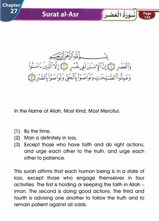 In the Name of Allah, Most Kind, Most Merciful.
(1 ) By the time,
(2) Man is definitely in loss,
(3) Except those who have faith and do right actions,
and urge each other to the truth, and urge each
other to patience.
This surah affirms that each human being is in a state of
loss, except those who engage themselves in four
activities. The first is holding or keeping the faith in Allah ­
iman. The second is doing good actions. The third and
fourth is advising one another to follow the truth and to
remain patient against all odds.
 