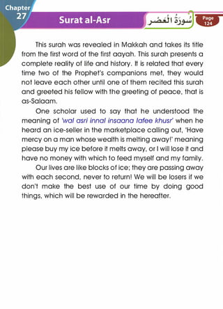0 / 0 !./ J
.; uo;J t c�
This surah was revealed in Makkah and takes its title
from the first word of the first aayah. This surah presents a
complete reality of life and history. It is related that every
time two of the Prophet's companions met, they would
not leave each other until one of them recited this surah
and greeted his fellow with the greeting of peace, that is
as-Salaam.
One scholar used to say that he understood the
meaning of 'wal asri innal insaana lafee khusr' when he
heard an ice-seller in the marketplace calling out, 'Have
mercy on a man whose wealth is melting away!' meaning
please buy my ice before it melts away, or I will lose it and
have no money with which to feed myself and my family.
Our lives are like blocks of ice; they are passing away
with each second, never to return! We will be losers if we
don't make the best use of our time by doing good
things, which will be rewarded in the hereafter.
 