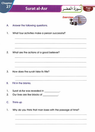 A Answer the following questions.
1 . What four activities make a person successful?
2. What are the actions of a good believer?
3. How does the surah take its title?
B. Fill in the blanks.
l . Surat ai-Asr was revealed in
2. Our lives are like blocks of
-----
-----
C. Think-up
l . Why do you think that man loses with the passage of time?
 