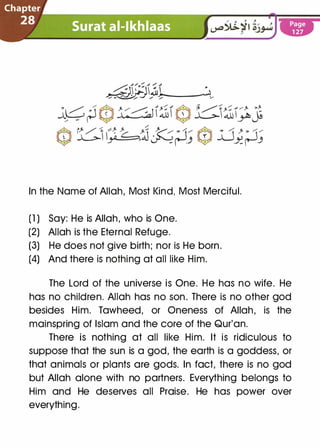 In the Name of Allah, Most Kind, Most Merciful.
(1 ) Say: He is Allah, who is One.
(2) Allah is the Eternal Refuge.
(3) He does not give birth; nor is He born.
(4) And there is nothing at all like Him.
The Lord of the universe is One. He has no wife. He
has no children. Allah has no son. There is no other god
besides Him. Tawheed, or Oneness of Allah, is the
mainspring of Islam and the core of the Qur'an.
There is nothing at all like Him. It is ridiculous to
suppose that the sun is a god, the earth is a goddess, or
that animals or plants are gods. In fact, there is no god
but Allah alone with no partners. Everything belongs to
Him and He deserves all Praise. He has power over
everything.
 