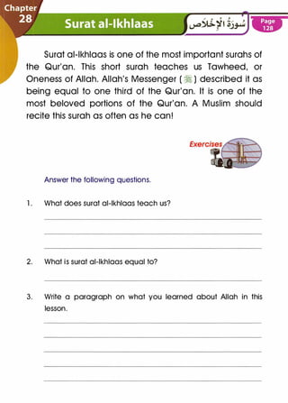 Surat al-lkhlaas is one of the most important surahs of
the Qur'an. This short surah teaches us Tawheed, or
Oneness of Allah. Allah's Messenger (�) described it as
being equal to one third of the Qur'an. It is one of the
most beloved portions of the Qur'an. A Muslim should
recite this surah as often as he can!
Answer the following questions.
1 . What does surat al-lkhlaas teach us?
2. What is surat al-lkhlaas equal to?
3. Write a paragraph on what you learned about Allah in this
lesson.
 