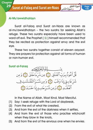 AI-Mu'awwidhatayn
Surat ai-Falaq and Surat an-Naas are known as
al-mu'awwidhatayn - the two surahs for seeking Allah's
refuge. These two surahs especially have been used to
ward off evil. The Prophet ( � ) himself recommended that
they be recited as protection against envy and the evil
eye.
These two surahs together consist of eleven aayaat.
They are prayers for protection against all forms of human
or non-human evil.
Surat ai-Falaq
In the Name of Allah, Most Kind, Most Merciful.
(1 ) Say: I seek refuge with the Lord of daybreak,
(2) From the evil of what He created,
(3) And from the evil of the darkness when it settles,
(4) And from the evil of those who practise witchcraft
when they blow in the knots,
(5) And from the evil of the envious one when he envies.
 