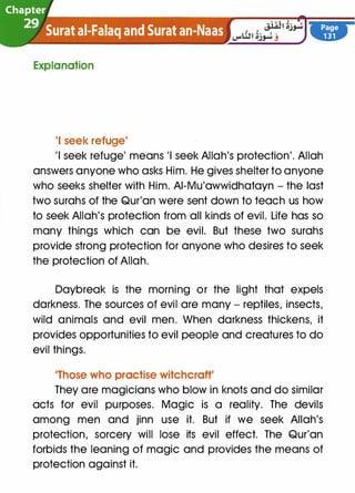 Chapter
29 Surat ai-Falaq and Surat an-Naas
Explanation
'I seek refuge'
Page
131
'I seek refuge' means 'I seek Allah's protection'. Allah
answers anyone who asks Him. He gives shelter to anyone
who seeks shelter with Him. AI-Mu'awwidhatayn - the last
two surahs of the Qur'an were sent down to teach us how
to seek Allah's protection from all kinds of evil. Life has so
many things which can be evil. But these two surahs
provide strong protection for anyone who desires to seek
the protection of Allah.
Daybreak is the morning or the light that expels
darkness. The sources of evil are many - reptiles, insects,
wild animals and evil men. When darkness thickens, it
provides opportunities to evil people and creatures to do
evil things.
'Those who practise witchcraft'
They are magicians who blow in knots and do similar
acts for evil purposes. Magic is a reality. The devils
among men and jinn use it. But if we seek Allah's
protection, sorcery will lose its evil effect. The Qur'an
forbids the leaning of magic and provides the means of
protection against it.
 