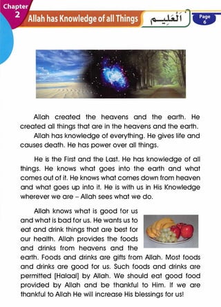 Allah created the heavens and the earth. He
created all things that are in the heavens and the earth.
Allah has knowledge of everything. He gives life and
causes death. He has power over all things.
He is the First and the Last. He has knowledge of all
things. He knows what goes into the earth and what
comes out of it. He knows what comes down from heaven
and what goes up into it. He is with us in His Knowledge
wherever we are - Allah sees what we do.
Allah knows what is good for us
and what is bad for us. He wants us to
eat and drink things that are best for
our health. Allah provides the foods
and drinks from heavens and the
earth. Foods and drinks are gifts from Allah. Most foods
and drinks are good for us. Such foods and drinks are
permitted [Halaal] by Allah. We should eat good food
provided by Allah and be thankful to Him. If we are
thankful to Allah He will increase His blessings for us!
 