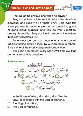 'The evil of the envious one when he envies.'
Envy is a sickness of the soul. It disturbs the life of an
individual and society as a whole. Envy is the pain felt
when you see that another person has something good
or good moral qualities, and you do your utmost to
destroy his qualities. Envy was the first sin committed when
lblees envied Adam (�).
An envious person is a mean enemy who cannot
fulfill his wicked desire except by wishing harm to others.
Envy is one of the most widespread human vices.
This surah can protect us by Allah's Will from evil that
comes from outside ourselves.
Surat an-Naas
In the Name of Allah, Most Kind, Most Merciful.
(1 ) Say: I seek refuge with the Lord of mankind,
(2) The King of mankind,
(3) The God of mankind,
 