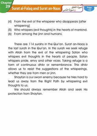 (4) From the evil of the whisperer who disappears [after
whispering]
(5) Who whispers (evil thoughts) in the hearts of mankind.
(6) From among the jinn and humans.
There are 1 1 4 surahs in the Qur'an. Surat an-Naas is
the last surah in the Qur'an. In this surah we seek refuge
with Allah from the evil of the whispering Satan who
whispers evil thoughts in the hearts of people. Satan
whispers pride, envy and other vices. Taking refuge is a
form of continuous dhikr or remembrance. This dhikr
allows us to resist the suggestions of the whisperings,
whether they are from men or jinn.
Shaytan is our sworn enemy because he tries hard to
lead us away from the Right Path by whispering evil
thoughts to us.
We should always remember Allah and seek His
protection from Shaytan.
 