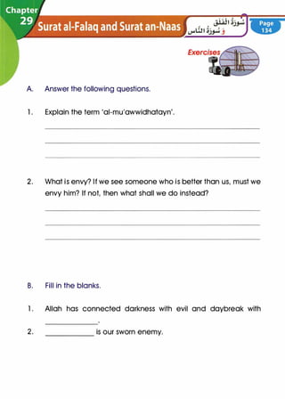 A Answer the following questions.
1 . Explain the term 'al-mu'awwidhatayn'.
2. What is envy? If we see someone who is better than us, must we
envy him? If not, then what shall we do instead?
B. Fill in the blanks.
l. Allah has connected darkness with evil and daybreak with
2. is our sworn enemy.
 
