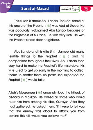 This surah is about Abu Lahab. The real name of
this uncle of the Prophet ( � ) was Abd ai-Uzzaa. He
was popularly nicknamed Abu Lahab because of
the brightness of his face. He was very rich. He was
the Prophet's next-door neighbour.
Abu Lahab and his wife Umm Jameel did many
terrible things to the Prophet ( � ) and his
companions throughout their lives. Abu Lahab tried
very hard to make the Prophet's life miserable. His
wife used to get up early in the morning to collect
thorns to scatter them on paths she expected the
Prophet ( � ) would take.
Allah's Messenger ( � ) once climbed the hillock of
as-Sofa in Makkah. He called all those who could
hear him from among his tribe, Quraysh . After they
had gathered , he asked them , 'If I were to tell you
that the enemy was about to attack you from
behind this hill, would you believe me?'
 