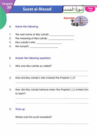 A. Name the following:
1 . The real name of Abu Lahab: --------
2. The meaning of Abu Lahab: ________
3. Abu Lahab's wife: --------
4. Her kunyah: _________
B. Answer the following questions.
1 . Why was Abu Lahab so called?
2. How did Abu Lahab's wife mistreat the Prophet ( �)?
3. How did Abu Lahab behave when the Prophet ( � ) invited him
to Islam?
C. Think-up
Where was this surah revealed?
 