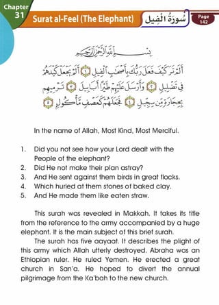 In the name of Allah, Most Kind, Most Merciful.
1 . Did you not see how your Lord dealt with the
People of the elephant?
2. Did He not make their plan astray?
3. And He sent against them birds in great flocks.
4. Which hurled at them stones of baked clay.
5. And He made them like eaten straw.
This surah was revealed in Makkah. It takes its title
from the reference to the army accompanied by a huge
elephant. It is the main subject of this brief surah.
The surah has five aayaat. It describes the plight of
this army which Allah utterly destroyed. Abraha was an
Ethiopian ruler. He ruled Yemen. He erected a great
church in San'a. He hoped to divert the annual
pilgrimage from the l<a'bah to the new church.
 