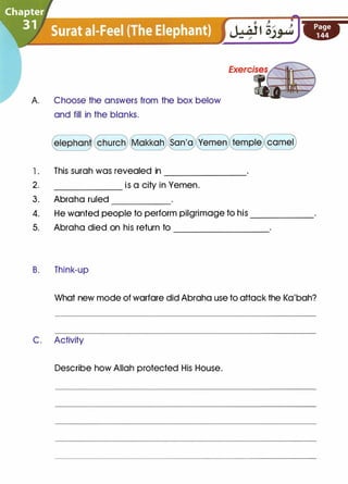 A. Choose the answers from the box below
and fill in the blanks.
l . This surah was revealed in _______
2. is a city in Yemen.
3. Abraha ruled _____
4. He wanted people to perform pilgrimage to his ______
5. Abraha died on his return to
B. Think-up
---------
What new mode of warfare did Abraha use to attack the Ka'bah?
C. Activity
Describe how Allah protected His House.
 