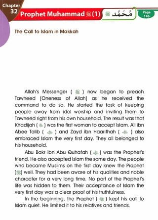 The Call to Islam in Makkah
Allah's Messenger ( � ) now began to preach
Tawheed [Oneness of Allah] as he received the
command to do so. He started the task of keeping
people away from idol worship and inviting them to
Tawheed right from his own household. The result was that
l<hadijah ( � ) was the first woman to accept Islam. Ali ibn
Abee Talib ( � ) and Zayd ibn Haarithah ( � ) also
embraced Islam the very first day. They all belonged to
his household.
Abu Bakr ibn Abu Quhafah ( • ) was the Prophet's
friend. He also accepted Islam the same day. The people
who became Muslims on the first day knew the Prophet
(�) well. They had been aware of his qualities and noble
character for a very long time. No part of the Prophet's
life was hidden to them. Their acceptance of Islam the
very first day was a clear proof of his truthfulness.
In the beginning, the Prophet ( � ) kept his call to
Islam quiet. He limited it to his relatives and friends.
 