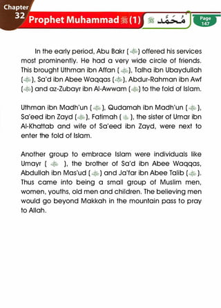' � � / j
� J...�
In the early period, Abu Bakr ( �) offered his services
most prominently. He had a very wide circle of friends.
This brought Uthman ibn Affan ( �). Talha ibn Ubaydullah
(�), Sa'd ibn Abee Waqqas (�). Abdur-Rahman ibn Awf
(�) and az-Zubayr ibn AI-Awwam (�) to the fold of Islam.
Uthman ibn Madh'un ( � ), Qudamah ibn Madh'un ( � ),
Sa'eed ibn Zayd (� ), Fatimah ( � ), the sister of Umar ibn
AI-Khattab and wife of Sa'eed ibn Zayd, were next to
enter the fold of Islam.
Another group to embrace Islam were individuals like
Umayr ( � ), the brother of Sa'd ibn Abee Waqqas,
Abdullah ibn Mas'ud ( �) and Ja'far ibn Abee Talib (� ).
Thus came into being a small group of Muslim men,
women, youths, old men and children. The believing men
would go beyond Makkah in the mountain pass to pray
to Allah.
 