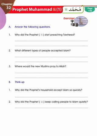 A. Answer the following questions.
1 . Why did the Prophet ( � ) start preaching Tawheed?
2. What different types of people accepted Islam?
3. Where would the new Muslims pray to Allah?
B. Think-up
1 . Why did the Prophet's household accept Islam so quickly?
2. Why did the Prophet ( � ) keep calling people to Islam quietly?
 