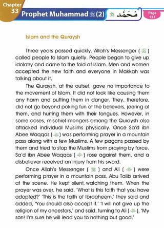 . � � / J
� �Q.>.-4
Islam and the Quraysh
Three years passed quickly. Allah's Messenger ( � )
called people to Islam quietly. People began to give up
idolatry and came to the fold of Islam. Men and women
accepted the new faith and everyone in Makkah was
talking about it.
The Quraysh, at the outset, gave no importance to
the movement of Islam. It did not look like causing them
any harm and putting them in danger. They, therefore,
did not go beyond poking fun at the believers, jeering at
them, and hurting them with their tongues. However, in
some cases, mischief-mongers among the Quraysh also
attacked individual Muslims physically. Once Sa'd ibn
Abee Waqqas (�) was performing prayer in a mountain
pass along with a few Muslims. A few pagans passed by
them and tried to stop the Muslims from praying by force.
Sa'd ibn Abee Waqqas ( � ) rose against them, and a
disbeliever received an injury from his sword.
Once Allah's Messenger ( � ) and Ali ( � ) were
performing prayer in a mountain pass. Abu Talib arrived
at the scene. He kept silent, watching them. When the
prayer was over, he said, 'What is this faith that you have
adopted?' 'This is the faith of lbraaheem,' they said and
added, 'You should also accept it.' 'I will not give up the
religion of my ancestors,' and said, turning to Ali ( � ), 'My
son! I'm sure he will lead you to nothing but good.'
 