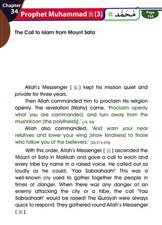 The Call to Islam from Mount Sofa
Allah's Messenger ( � ) kept his mission quiet and
private for three years.
Then Allah commanded him to proclaim His religion
openly. The revelation (Wahy) came, 'Proclaim openly
what you are commanded, and turn away from the
mushrikoon (the polytheists).' [1 5: 941
Allah also commanded, 'And warn your near
relatives and lower your wing (show kindness) to those
who follow you of the believers.' [26:21 4-21 51
With this order, Allah's Messenger ( � ) ascended the
Mount of Sofa in Makkah and gave a call to each and
every tribe by name in a raised voice. He called out as
loudly as he could, 'Yaa Sabaahaah!' This was a
well-known cry used to gather together the people in
times of danger. When there was any danger of an
enemy attacking the city or a tribe, the call 'Yaa
Sabaahaah' would be raised! The Quraysh were always
quick to respond. They gathered round Allah's Messenger
( � ).
 