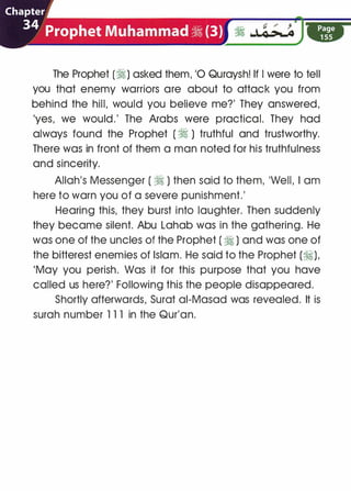 The Prophet (�) asked them, '0 Quraysh! If I were to tell
you that enemy warriors are about to attack you from
behind the hill, would you believe me?' They answered,
'yes, we would.' The Arabs were practical. They had
always found the Prophet ( � ) truthful and trustworthy.
There was in front of them a man noted for his truthfulness
and sincerity.
Allah's Messenger ( � ) then said to them, 'Well, I am
here to warn you of a severe punishment.'
Hearing this, they burst into laughter. Then suddenly
they became silent. Abu Lahab was in the gathering. He
was one of the uncles of the Prophet ( � ) and was one of
the bitterest enemies of Islam. He said to the Prophet (ti),
'May you perish. Was it for this purpose that you have
called us here?' Following this the people disappeared.
Shortly afterwards, Surat ai-Masad was revealed. It is
surah number 1 1 1 in the Qur'an.
 