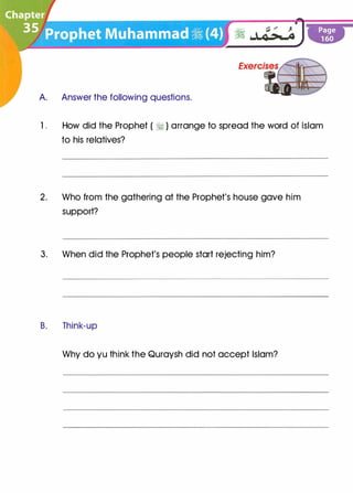 A. Answer the following questions.
1 . How did the Prophet ( � ) arrange to spread the word of Islam
to his relatives?
2. Who from the gathering at the Prophet's house gave him
support?
3. When did the Prophet's people start rejecting him?
B. Think-up
Why do yu think the Quraysh did not accept Islam?
 