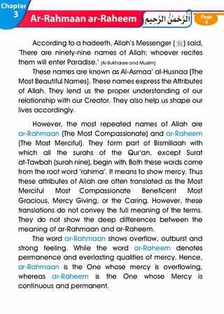 According to a hadeeth, Allah's Messenger (�) said,
'There are ninety-nine names of Allah; whoever recites
them will enter Paradise.' [AI-Bukharee and Muslim]
These names are known as AI-Asmaa' ai-Husnaa [The
Most Beautiful Names]. These names express the Attributes
of Allah. They lend us the proper understanding of our
relationship with our Creator. They also help us shape our
lives accordingly.
However, the most repeated names of Allah are
ar-Rahmaan (The Most Compassionate) and ar-Raheem
(The Most Merciful). They form part of Bismillaah with
which all the surahs of the Qur'an, except Surat
at-Tawbah (surah nine), begin with. Both these words come
from the root word 'rahima'. It means to show mercy. Thus
these attributes of Allah are often translated as the Most
Merciful Most Compassionate Beneficent Most
Gracious, Mercy Giving, or the Caring. However, these
translations do not convey the full meaning of the terms.
They do not show the deep differences between the
meaning of ar-Rahmaan and ar-Raheem.
The word ar-Rahmaan shows overflow, outburst and
strong feeling. While the word ar-Raheem denotes
permanence and everlasting qualities of mercy. Hence,
ar-Rahmaan is the One whose mercy is overflowing,
whereas ar-Raheem is the One whose Mercy is
continuous and permanent.
 