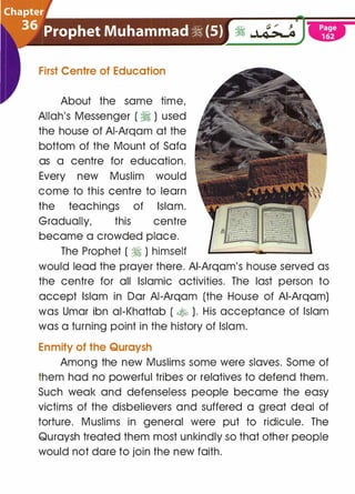 First Centre of Education
About the same time,
Allah's Messenger ( � ) used
the house of AI-Arqam at the
bottom of the Mount of Sofa
as a centre for education.
Every new Muslim would
come to this centre to learn
the teachings of Islam.
Gradually, this centre
became a crowded place.
The Prophet ( ii ) himself
would lead the prayer there. AI-Arqam's house served as
the centre for all Islamic activities. The last person to
accept Islam in Dar AI-Arqam (the House of AI-Arqam)
was Umar ibn ai-Khattab ( � ). His acceptance of Islam
was a turning point in the history of Islam.
Enmity of the Quraysh
Among the new Muslims some were slaves. Some of
them had no powerful tribes or relatives to defend them.
Such weak and defenseless people became the easy
victims of the disbelievers and suffered a great deal of
torture. Muslims in general were put to ridicule. The
Quraysh treated them most unkindly so that other people
would not dare to join the new faith.
 