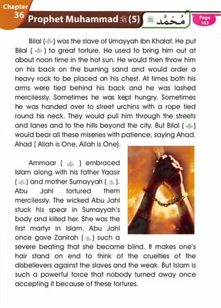 C!l�p�e�
.����·:
�
-
�/
Prophet Muhammad � (S)
.)'!L:O�.·
Bilal (�) was the slave of Umayyah ibn Khalaf. He put
Bilal ( � ) to great torture. He used to bring him out at
about noon time in the hot sun. He would then throw him
on his back on the burning sand and would order a
heavy rock to be placed on his chest. At times both his
arms were tied behind his back and he was lashed
mercilessly. Sometimes he was kept hungry. Sometimes
he was handed over to street urchins with a rope tied
round his neck. They would pull him through the streets
and lanes and to the hills beyond the city. But Bilal ( �)
would bear all these miseries with patience, saying Ahad,
Ahad ( Allah is One, Allah is One).
Ammaar ( � ) embraced
Islam along with his father Yaasir
( �) and mother Sumayyah ( � ).
Abu Jahl tortured them
mercilessly. The wicked Abu Jahl
stuck his spear in Sumayyah's
body and killed her. She was the
first martyr in Islam. Abu Jahl
once gave Zanirah ( [;,� ) such a
severe beating that she became blind. It makes one's
hair stand on end to think of the cruelties of the
disbelievers against the slaves and the weak. But Islam is
such a powerful force that nobody turned away once
accepting it because of these tortures.
 
