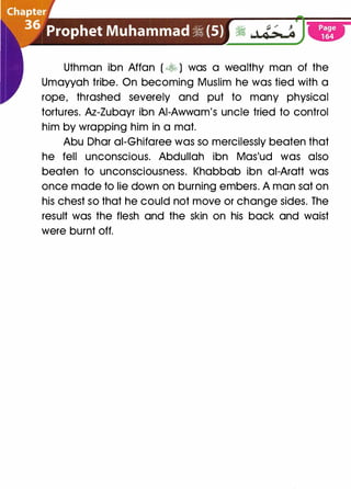 Uthman ibn Affan ( � ) was a wealthy man of the
Umayyah tribe. On becoming Muslim he was tied with a
rope, thrashed severely and put to many physical
tortures. Az-Zubayr ibn AI-Awwam's uncle tried to control
him by wrapping him in a mat.
Abu Dhar ai-Ghifaree was so mercilessly beaten that
he fell unconscious. Abdullah ibn Mas'ud was also
beaten to unconsciousness. Khabbab ibn ai-Aratt was
once made to lie down on burning embers. A man sat on
his chest so that he could not move or change sides. The
result was the flesh and the skin on his back and waist
were burnt off.
 